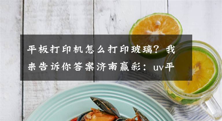 平板打印機(jī)怎么打印玻璃？我來告訴你答案濟(jì)南贏彩：uv平板打印機(jī)選購技巧