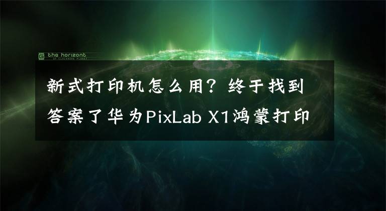 新式打印機怎么用？終于找到答案了華為PixLab X1鴻蒙打印機使用教程：手把手教你如何使用