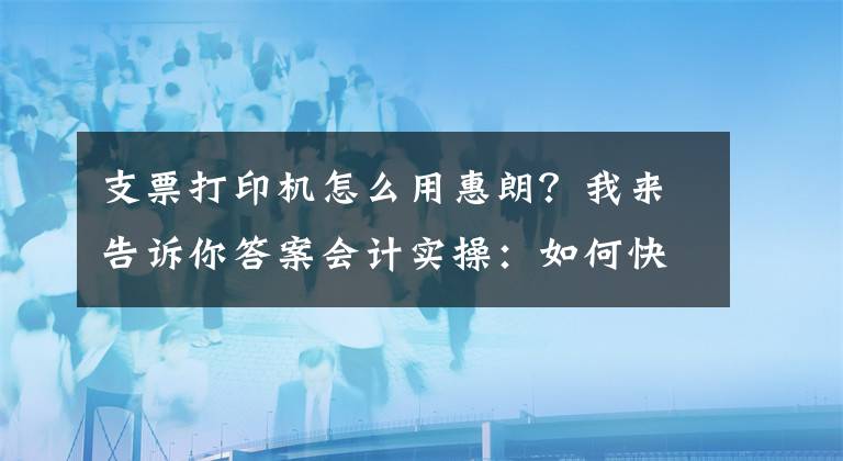 支票打印機怎么用惠朗？我來告訴你答案會計實操：如何快速拿支票