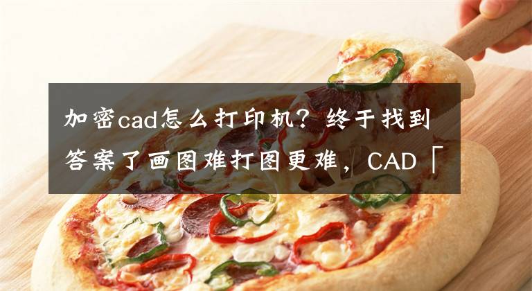 加密cad怎么打印機？終于找到答案了畫圖難打圖更難，CAD「批量打印」輕松搞定