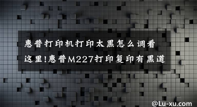 惠普打印機(jī)打印太黑怎么調(diào)看這里!惠普M227打印復(fù)印有黑道，重影！看看下面的樣張什么問題？