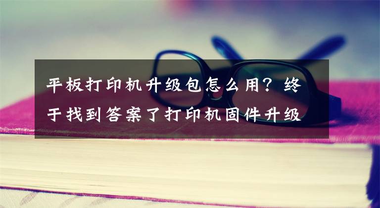 平板打印機升級包怎么用？終于找到答案了打印機固件升級模式多 行業(yè)專家再推新方案