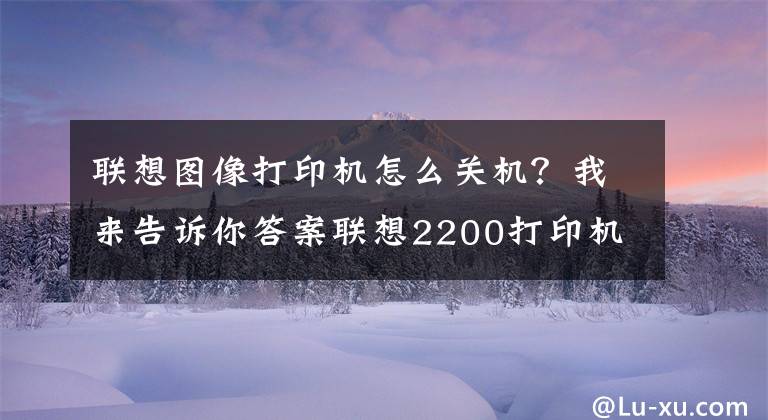 聯(lián)想圖像打印機(jī)怎么關(guān)機(jī)？我來(lái)告訴你答案聯(lián)想2200打印機(jī)清零方法