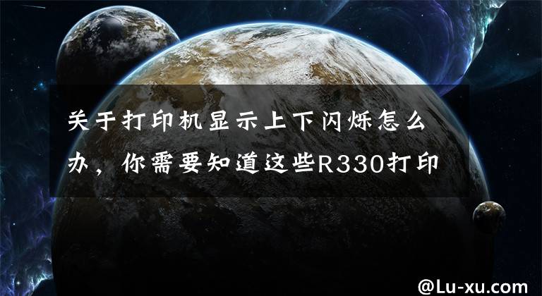 關(guān)于打印機(jī)顯示上下閃爍怎么辦，你需要知道這些R330打印機(jī)雙燈同時(shí)閃墨燈與紙張燈一起閃什么情況？