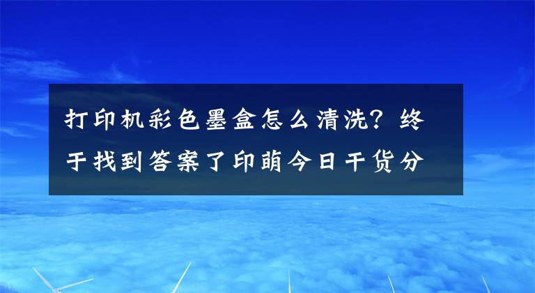 打印機彩色墨盒怎么清洗？終于找到答案了印萌今日干貨分享：墨盒太容易變干？