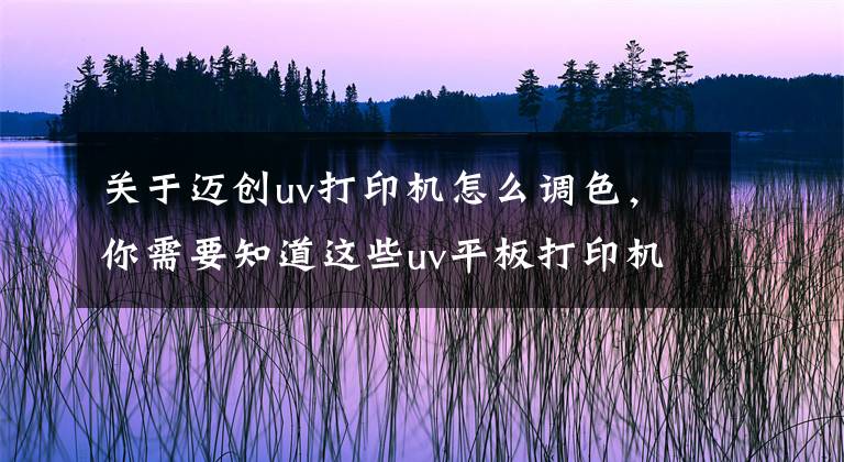 關(guān)于邁創(chuàng)uv打印機(jī)怎么調(diào)色，你需要知道這些uv平板打印機(jī)色彩問題解決辦法