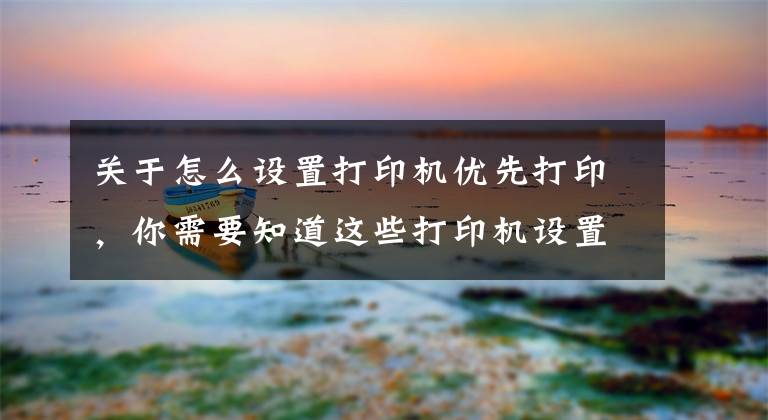 關于怎么設置打印機優(yōu)先打印，你需要知道這些打印機設置打印順序及word和excel打印順序的設置方法