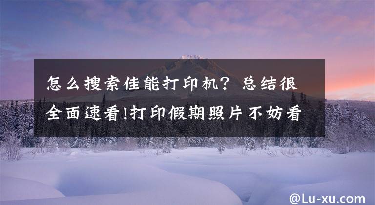 怎么搜索佳能打印機？總結很全面速看!打印假期照片不妨看看這三款打印機