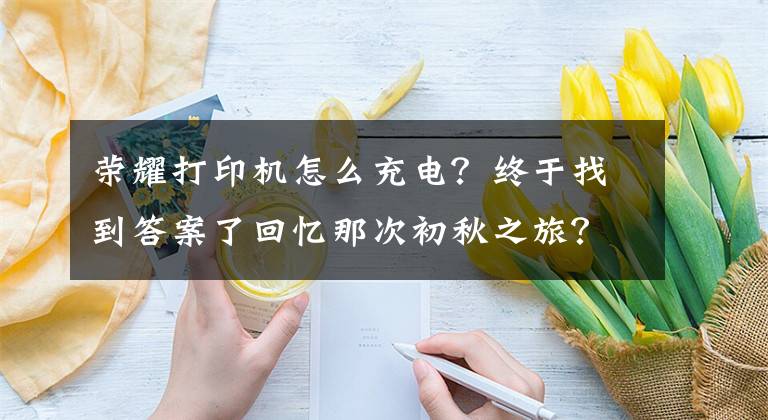 榮耀打印機怎么充電？終于找到答案了回憶那次初秋之旅？不如用榮耀MINI照片打印機