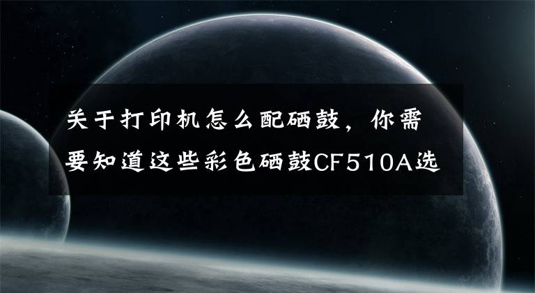 關(guān)于打印機怎么配硒鼓，你需要知道這些彩色硒鼓CF510A選擇秘訣在這里！怎么買才能稱心如意？