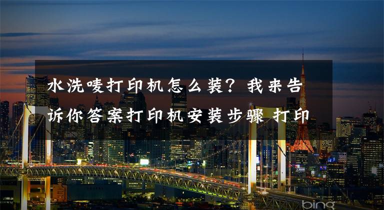 水洗嘜打印機怎么裝？我來告訴你答案打印機安裝步驟 打印機使用注意事項