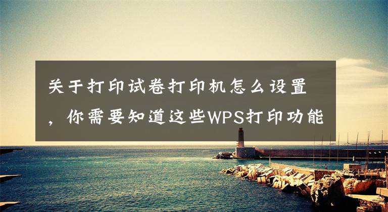 關于打印試卷打印機怎么設置，你需要知道這些WPS打印功能全解看這里（建議轉發(fā)收藏）