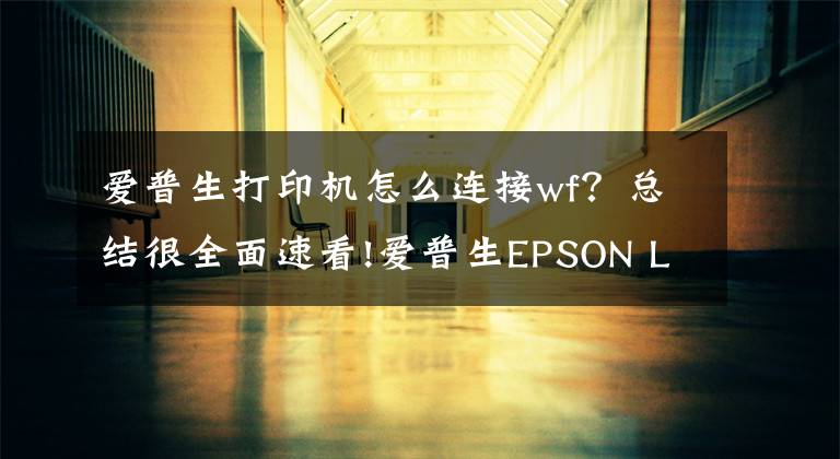 愛普生打印機(jī)怎么連接wf？總結(jié)很全面速看!愛普生EPSON L1455網(wǎng)絡(luò)打印機(jī)安裝方法