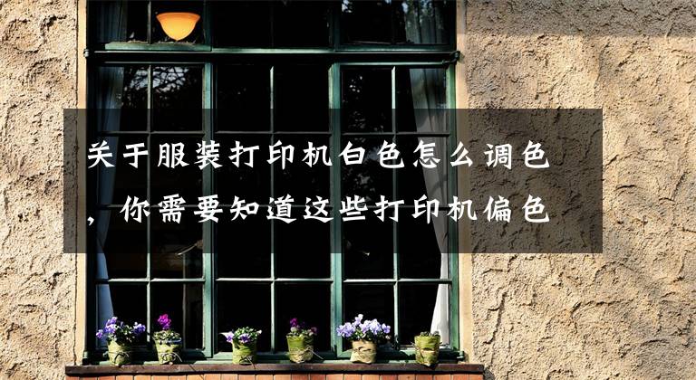 關于服裝打印機白色怎么調色，你需要知道這些打印機偏色怎么校正？