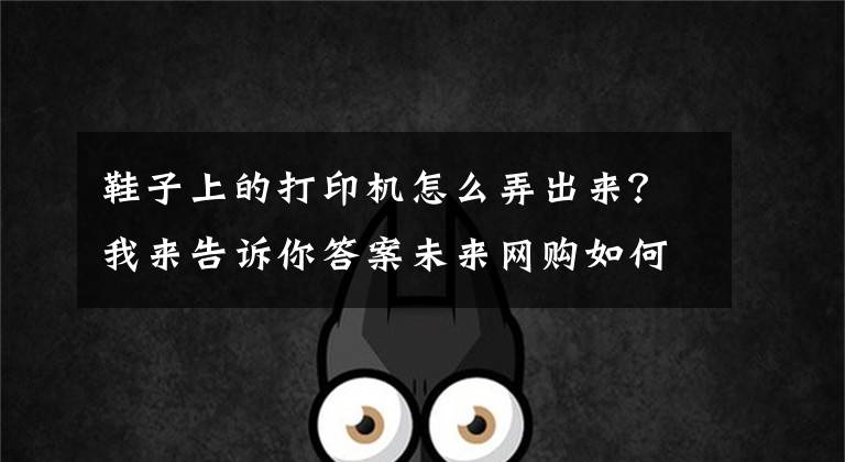 鞋子上的打印機(jī)怎么弄出來？我來告訴你答案未來網(wǎng)購如何“剁手”？黑科技“現(xiàn)買現(xiàn)拿”