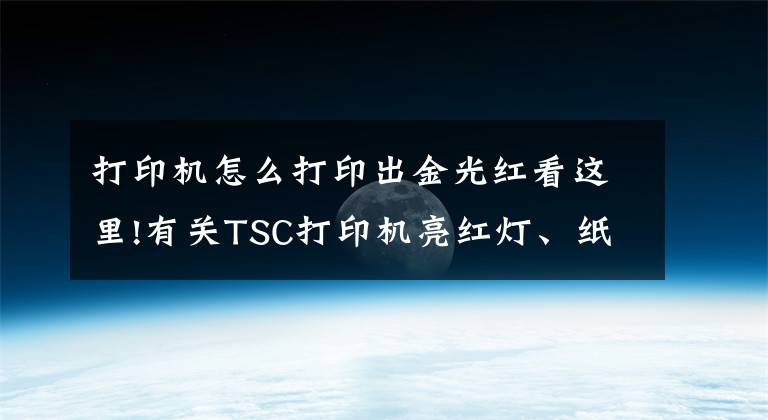 打印機怎么打印出金光紅看這里!有關TSC打印機亮紅燈、紙張偏移以及打印不清晰的解決方法