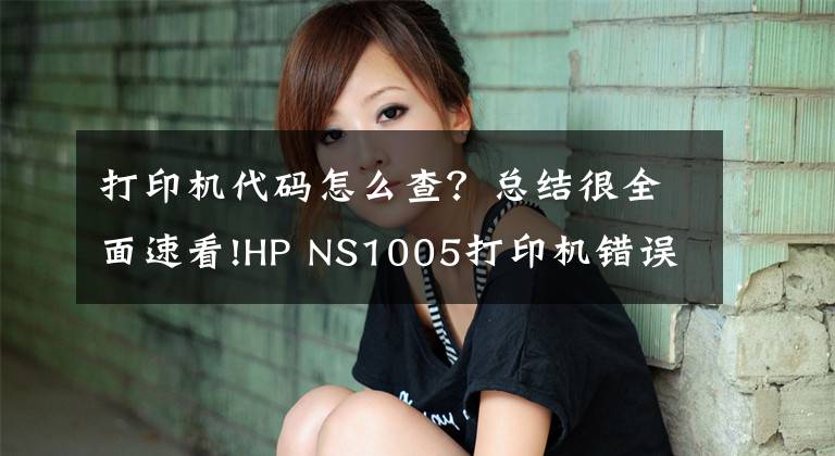 打印機代碼怎么查？總結(jié)很全面速看!HP NS1005打印機錯誤代碼故障提示方便查詢