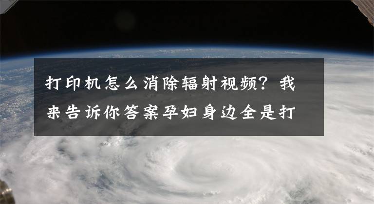 打印機(jī)怎么消除輻射視頻？我來(lái)告訴你答案孕婦身邊全是打印機(jī)要穿防輻射服嗎