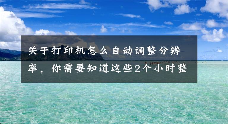 關于打印機怎么自動調整分辨率，你需要知道這些2個小時整理的Excel打印設置大全，趕緊收藏轉發(fā)備用吧