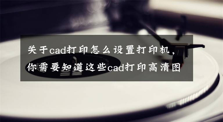 關(guān)于cad打印怎么設(shè)置打印機(jī)，你需要知道這些cad打印高清圖或轉(zhuǎn)pdf高清版