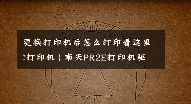 更換打印機后怎么打印看這里!打印機 | 南天PR2E打印機驅(qū)動安裝與打印設(shè)置