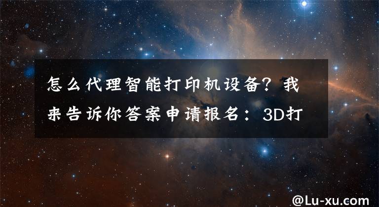 怎么代理智能打印機設(shè)備？我來告訴你答案申請報名：3D打印產(chǎn)品全國招收代理商、經(jīng)銷商