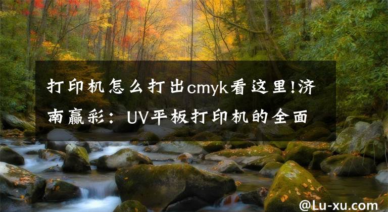 打印機怎么打出cmyk看這里!濟南贏彩：UV平板打印機的全面介紹，看完你就是專家了