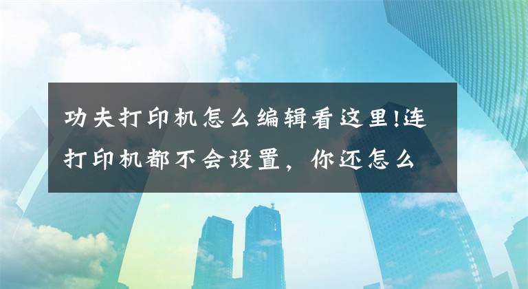 功夫打印機怎么編輯看這里!連打印機都不會設(shè)置，你還怎么在辦公室混