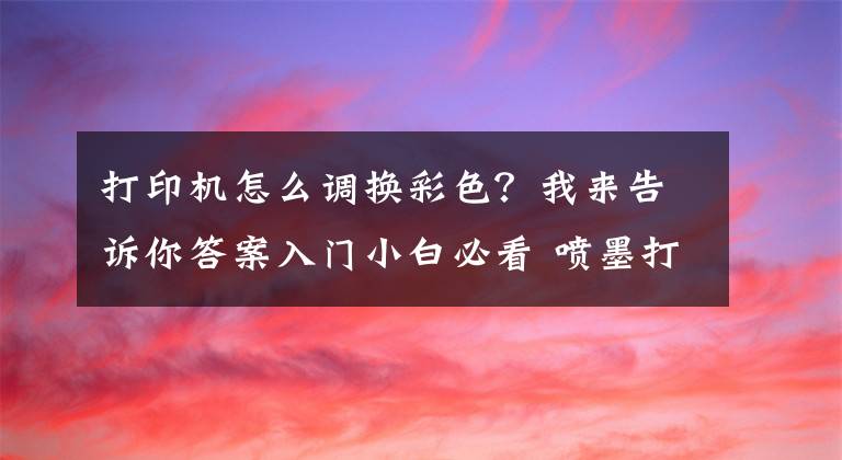 打印機怎么調(diào)換彩色？我來告訴你答案入門小白必看 噴墨打印機的保養(yǎng)小技巧