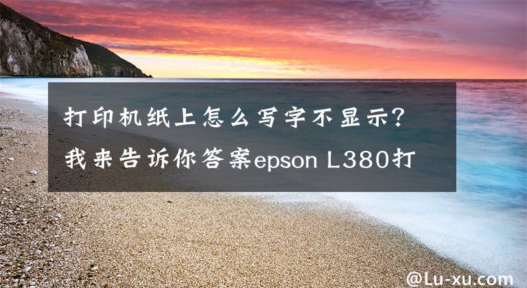 打印機(jī)紙上怎么寫字不顯示？我來告訴你答案epson L380打印機(jī)不打字