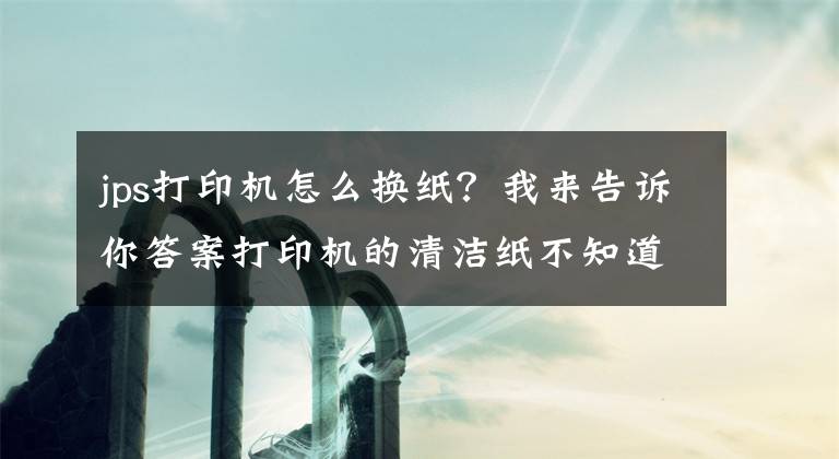 jps打印機怎么換紙？我來告訴你答案打印機的清潔紙不知道怎么更換，來這兒觀摩一下