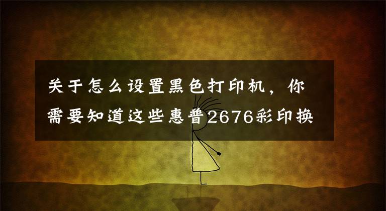 關(guān)于怎么設(shè)置黑色打印機(jī)，你需要知道這些惠普2676彩印換黑白操作