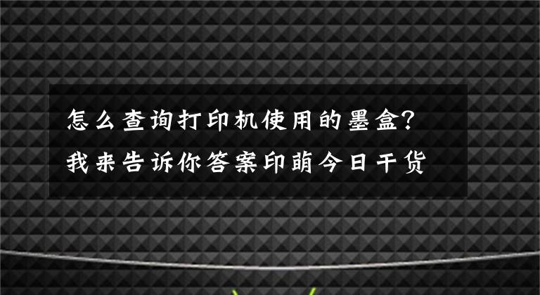 怎么查詢打印機使用的墨盒？我來告訴你答案印萌今日干貨分享：打印機耗材十問，讓你輕松解決耗材難題