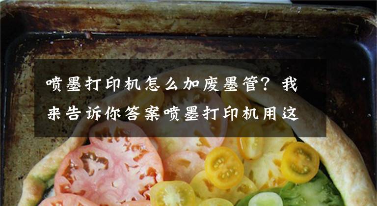 噴墨打印機怎么加廢墨管？我來告訴你答案噴墨打印機用這個方法測試新噴頭，使用壽命延長3個月！