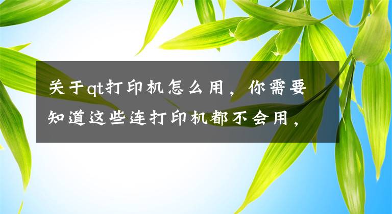 關于qt打印機怎么用，你需要知道這些連打印機都不會用，你還怎么在辦公室混？基礎中的基礎，新手小白