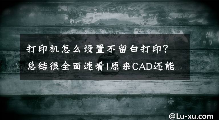 打印機怎么設置不留白打??？總結(jié)很全面速看!原來CAD還能這么打?。颗看蛴×私庖幌?？1分鐘打印100張