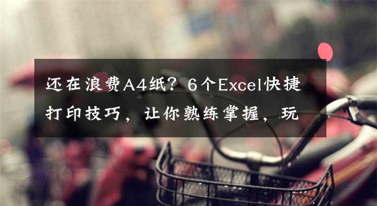 還在浪費(fèi)A4紙？6個(gè)Excel快捷打印技巧，讓你熟練掌握，玩轉(zhuǎn)打印機(jī)