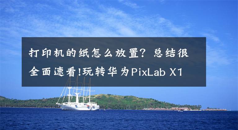 打印機(jī)的紙怎么放置？總結(jié)很全面速看!玩轉(zhuǎn)華為PixLab X1指南：華為打印機(jī)的正確打開方式