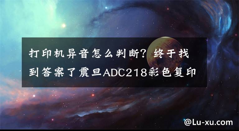 打印機(jī)異音怎么判斷？終于找到答案了震旦ADC218彩色復(fù)印機(jī)發(fā)出“嘰嘰”異響聲是什么問題？