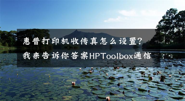 惠普打印機(jī)收傳真怎么設(shè)置？我來(lái)告訴你答案HPToolbox通信問(wèn)題 軟硬結(jié)合按步驟處理輕松搞定