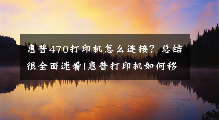 惠普470打印機怎么連接？總結(jié)很全面速看!惠普打印機如何移動端連接，無線打印