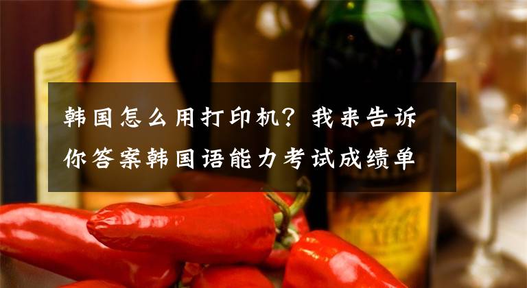 韓國怎么用打印機？我來告訴你答案韓國語能力考試成績單打印方法及常見問題