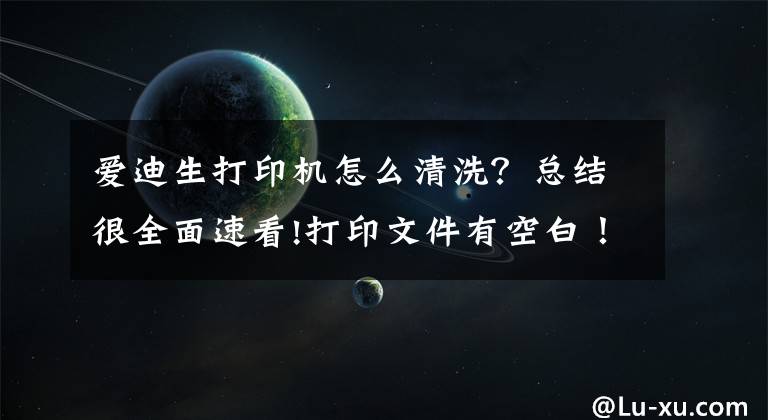 愛迪生打印機怎么清洗？總結(jié)很全面速看!打印文件有空白！打印機壞了嗎？其實彩色打印機磁頭可以清洗