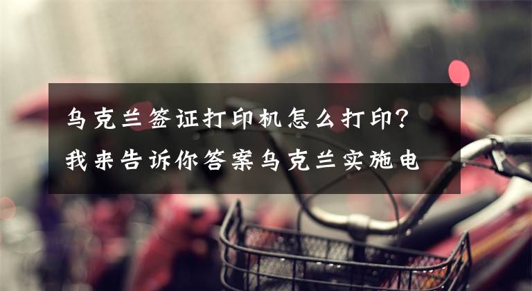 烏克蘭簽證打印機怎么打印？我來告訴你答案烏克蘭實施電子簽證啦！——中國游客申請電子簽證攻略