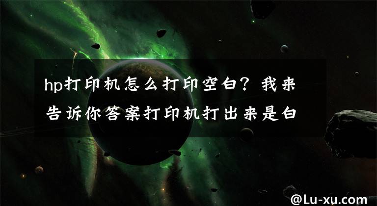 hp打印機怎么打印空白？我來告訴你答案打印機打出來是白紙怎么辦？