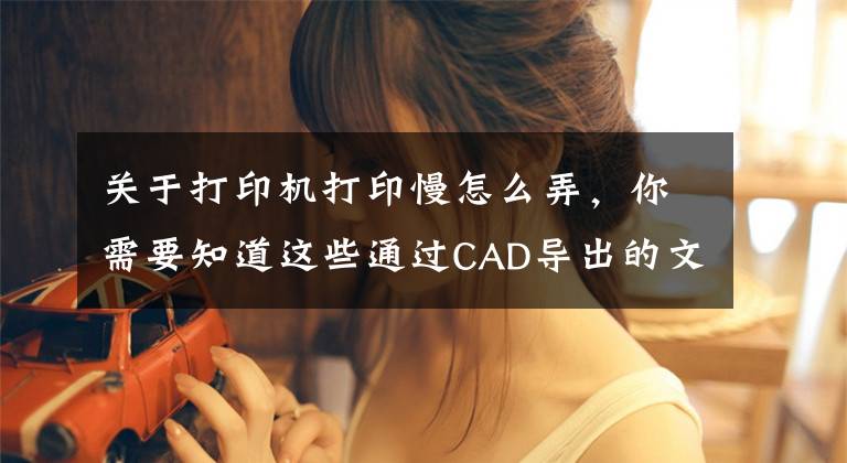 關于打印機打印慢怎么弄，你需要知道這些通過CAD導出的文件或者由CAD導出的PDF文件打印慢怎么解決