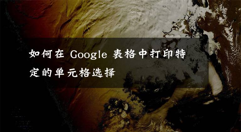 如何在 Google 表格中打印特定的單元格選擇