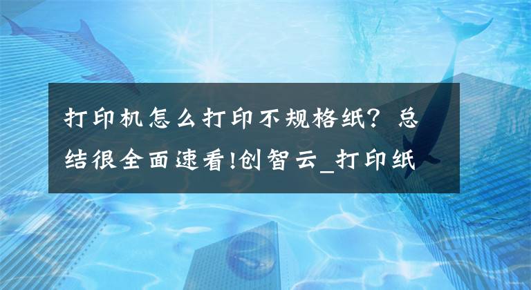 打印機怎么打印不規(guī)格紙？總結(jié)很全面速看!創(chuàng)智云_打印紙張大小設置