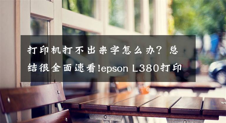 打印機(jī)打不出來字怎么辦？總結(jié)很全面速看!epson L380打印機(jī)不打字