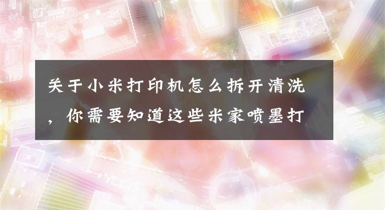 關于小米打印機怎么拆開清洗，你需要知道這些米家噴墨打印一體機開箱：隨時隨地 噴墨打印